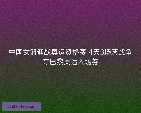 中国女篮迎战奥运资格赛 4天3场鏖战争夺巴黎奥运入场券