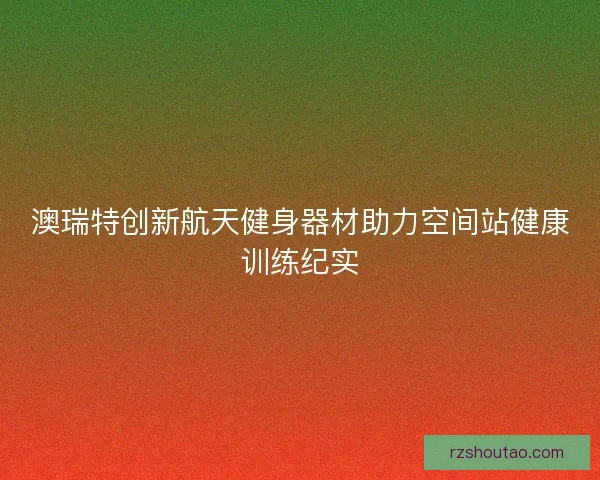 澳瑞特创新航天健身器材助力空间站健康训练纪实