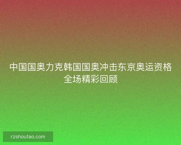 中国国奥力克韩国国奥冲击东京奥运资格全场精彩回顾