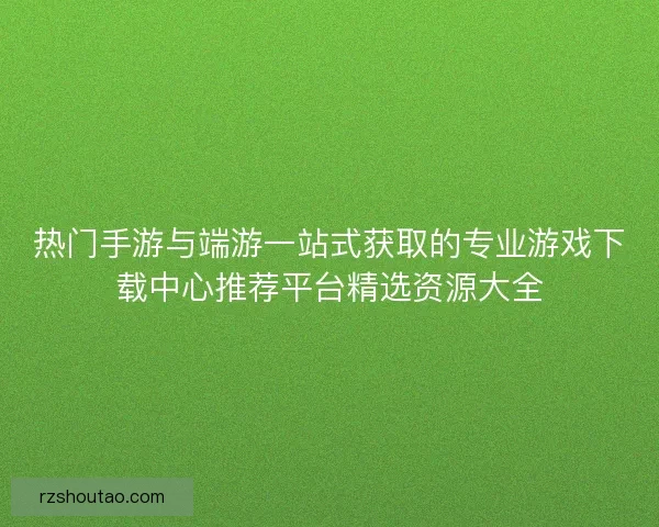 热门手游与端游一站式获取的专业游戏下载中心推荐平台精选资源大全