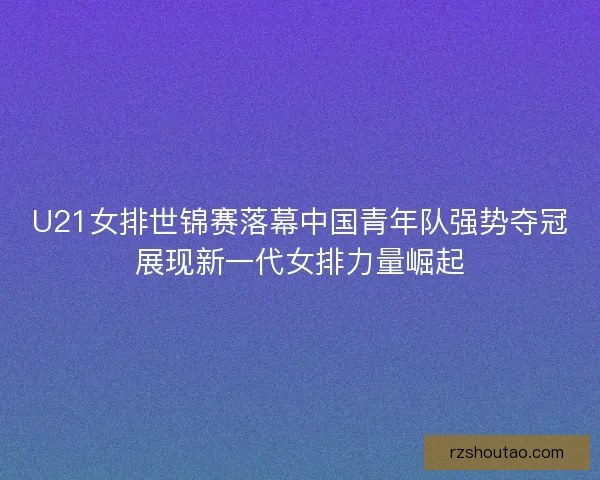 U21女排世锦赛落幕中国青年队强势夺冠展现新一代女排力量崛起