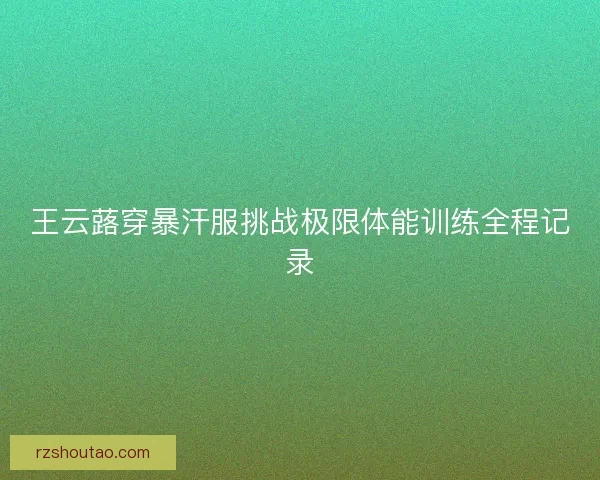 王云蕗穿暴汗服挑战极限体能训练全程记录