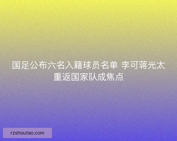 国足公布六名入籍球员名单 李可蒋光太重返国家队成焦点